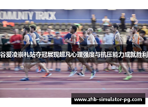 谷爱凌崇礼站夺冠展现超凡心理强度与抗压能力成就胜利