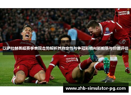 以萨拉赫英超赛季表现走势解析其稳定性与争冠影响判断前景与价值评估