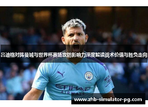 吕迪格对阵曼城与世界杯赛场攻防影响力深度解读战术价值与胜负走向