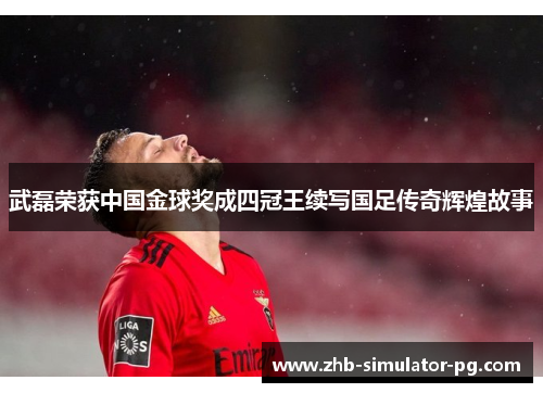 武磊荣获中国金球奖成四冠王续写国足传奇辉煌故事