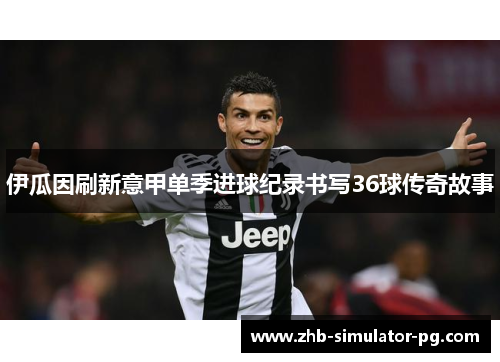 伊瓜因刷新意甲单季进球纪录书写36球传奇故事