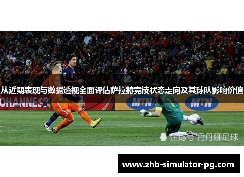 从近期表现与数据透视全面评估萨拉赫竞技状态走向及其球队影响价值