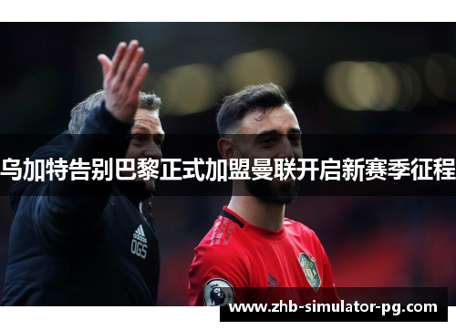 乌加特告别巴黎正式加盟曼联开启新赛季征程 乌加特告别巴黎正式加盟曼联开启新赛季征程