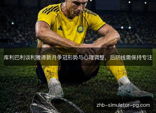 库利巴利谈利雅得新月争冠形势与心理调整，后防线需保持专注